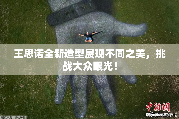 王思诺全新造型展现不同之美，挑战大众眼光！
