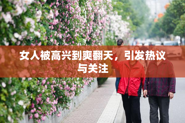 女人被高兴到爽翻天，引发热议与关注