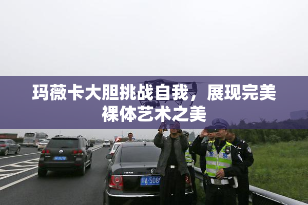 玛薇卡大胆挑战自我，展现完美裸体艺术之美