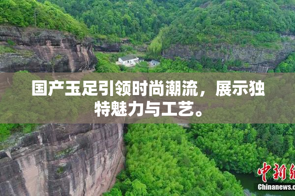 国产玉足引领时尚潮流，展示独特魅力与工艺。