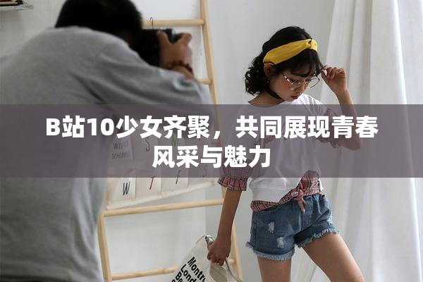 B站10少女齐聚，共同展现青春风采与魅力