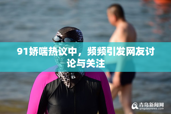 91娇喘热议中，频频引发网友讨论与关注
