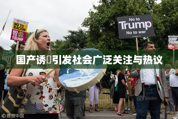 国产诱奷引发社会广泛关注与热议