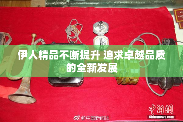 伊人精品不断提升 追求卓越品质的全新发展