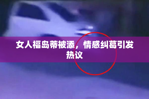 女人福岛蒂被添，情感纠葛引发热议
