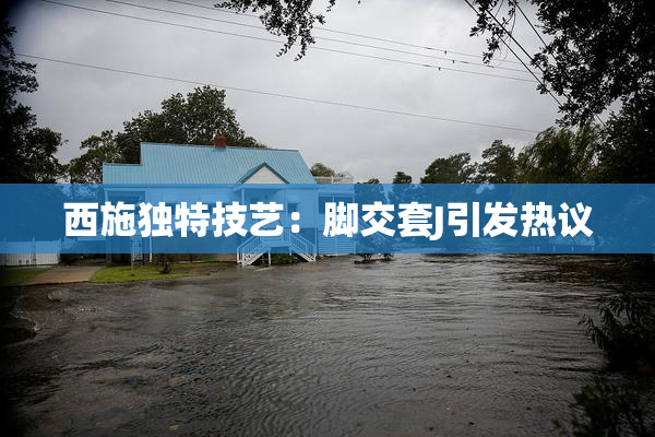 西施独特技艺：脚交套J引发热议