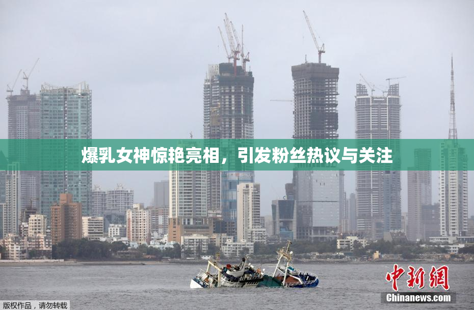 爆乳女神惊艳亮相，引发粉丝热议与关注