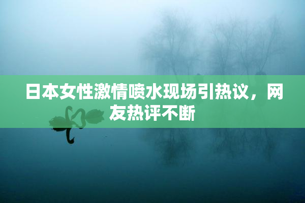 日本女性激情喷水现场引热议，网友热评不断