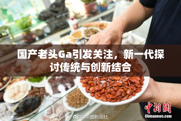 国产老头Ga引发关注，新一代探讨传统与创新结合