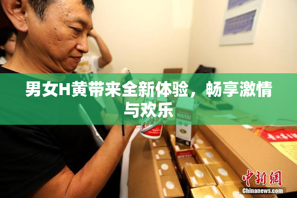 男女H黄带来全新体验，畅享激情与欢乐