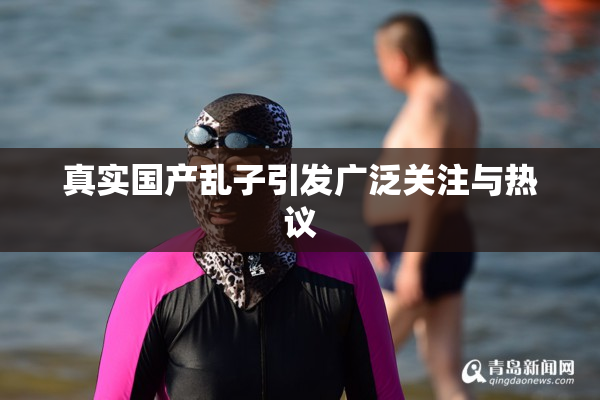 真实国产乱子引发广泛关注与热议