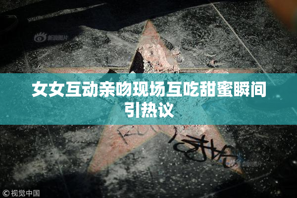 女女互动亲吻现场互吃甜蜜瞬间引热议