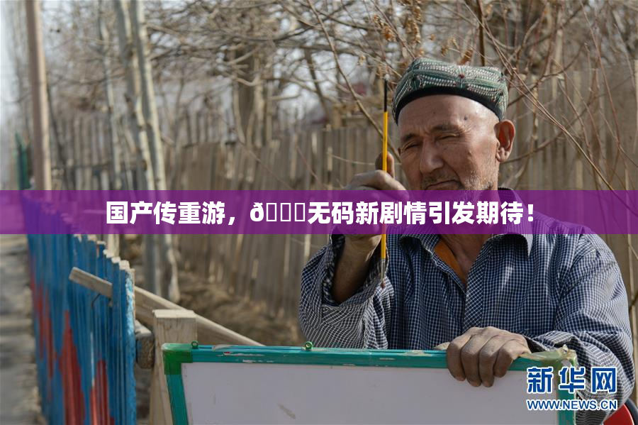 国产传重游，🔞无码新剧情引发期待！