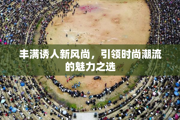 丰满诱人新风尚，引领时尚潮流的魅力之选