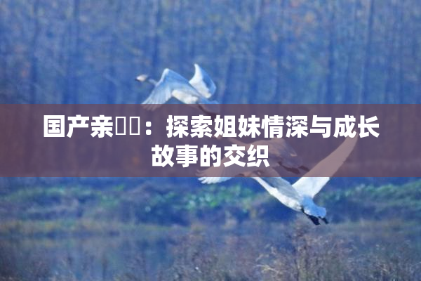 国产亲妺妺：探索姐妹情深与成长故事的交织