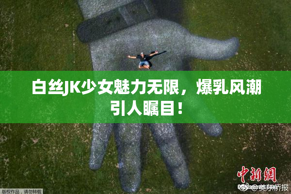 白丝JK少女魅力无限，爆乳风潮引人瞩目！