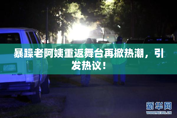 暴躁老阿姨重返舞台再掀热潮，引发热议！