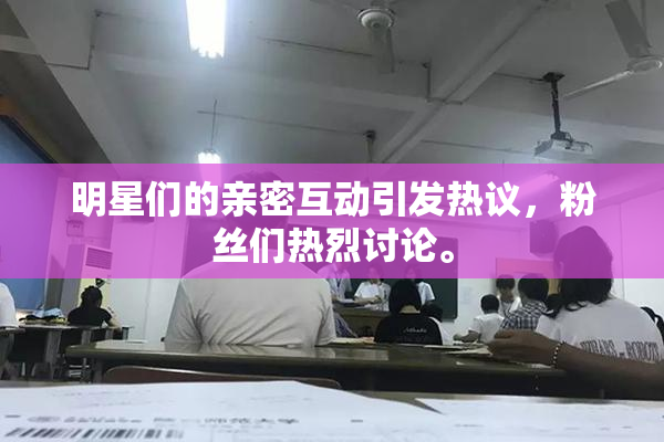 明星们的亲密互动引发热议，粉丝们热烈讨论。