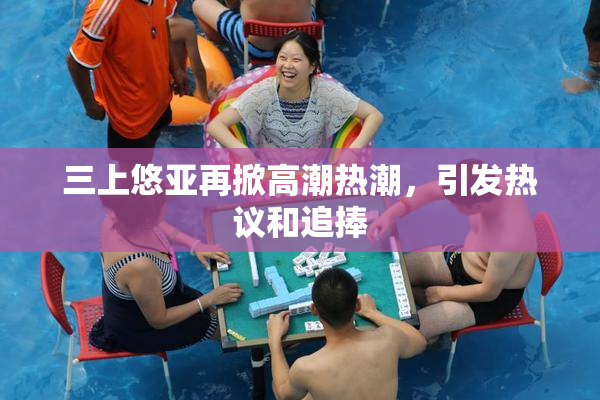 三上悠亚再掀高潮热潮，引发热议和追捧