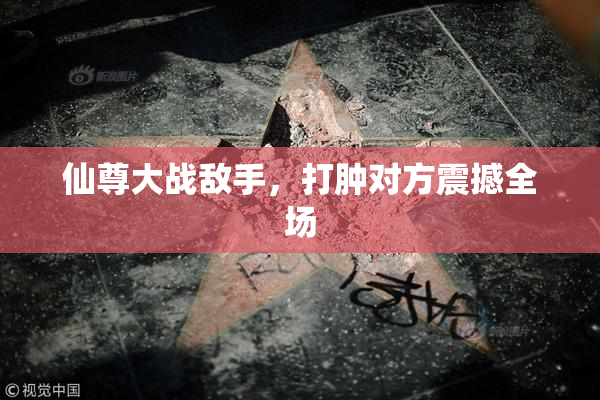 仙尊大战敌手，打肿对方震撼全场