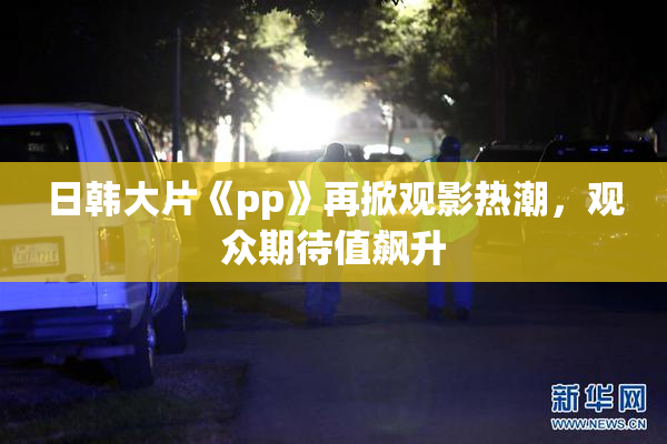 日韩大片《pp》再掀观影热潮，观众期待值飙升
