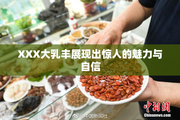 XXX大乳丰展现出惊人的魅力与自信