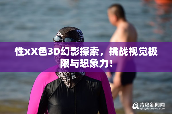 性xX色3D幻影探索，挑战视觉极限与想象力！
