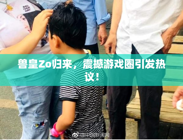 兽皇Zo归来，震撼游戏圈引发热议！