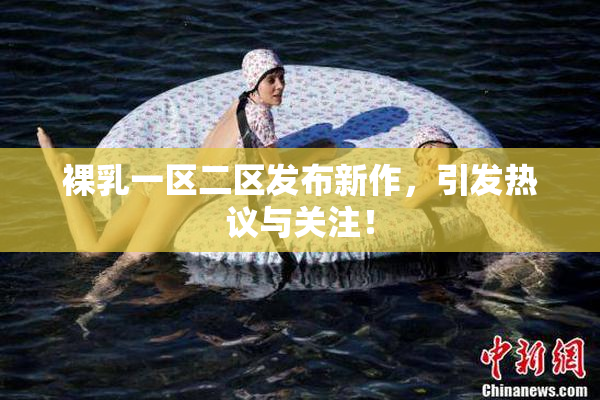 裸乳一区二区发布新作，引发热议与关注！