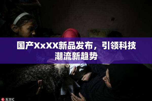 国产XxXX新品发布，引领科技潮流新趋势