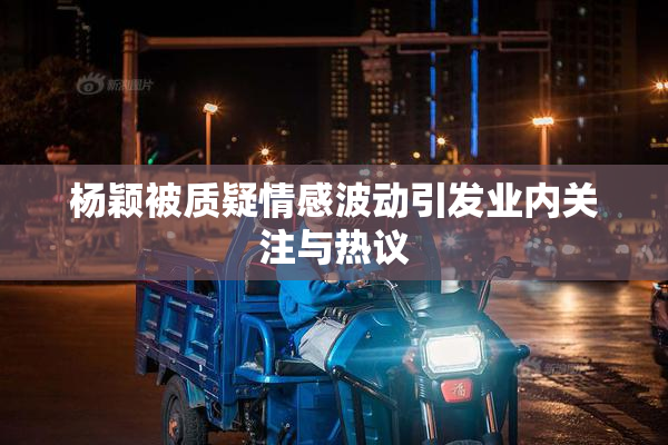 杨颖被质疑情感波动引发业内关注与热议