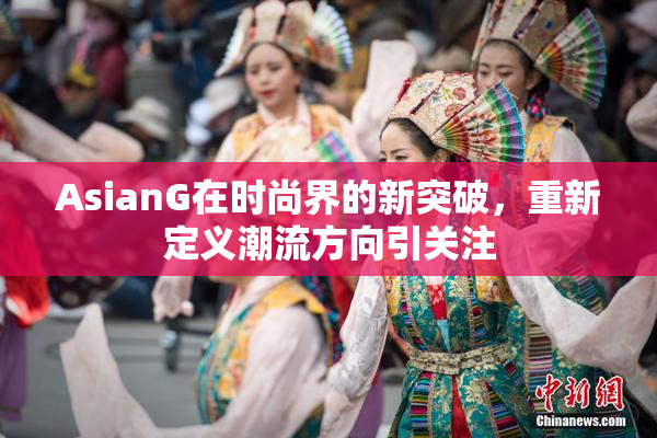 AsianG在时尚界的新突破，重新定义潮流方向引关注