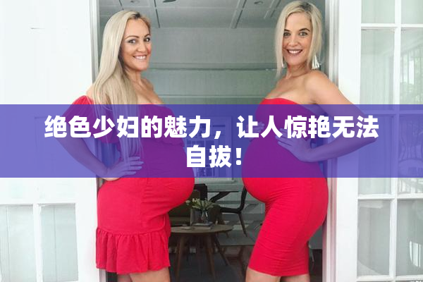 绝色少妇的魅力，让人惊艳无法自拔！