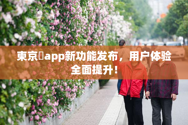 柬京埶app新功能发布，用户体验全面提升！