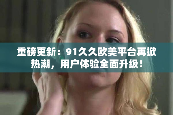 重磅更新：91久久欧美平台再掀热潮，用户体验全面升级！