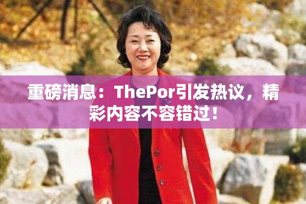 重磅消息：ThePor引发热议，精彩内容不容错过！
