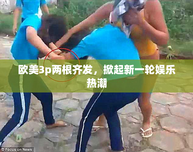 欧美3p两根齐发，掀起新一轮娱乐热潮