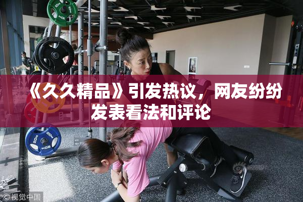 《久久精品》引发热议，网友纷纷发表看法和评论