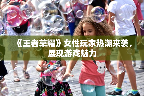 《王者荣耀》女性玩家热潮来袭，展现游戏魅力