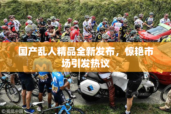 国产乱人精品全新发布，惊艳市场引发热议