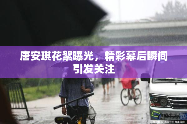 唐安琪花絮曝光，精彩幕后瞬间引发关注