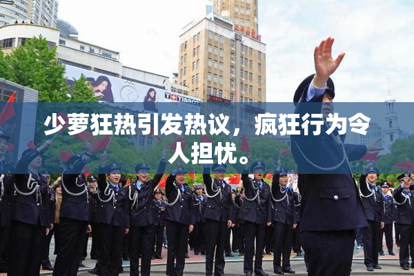少萝狂热引发热议，疯狂行为令人担忧。