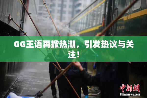 GG王语再掀热潮，引发热议与关注！