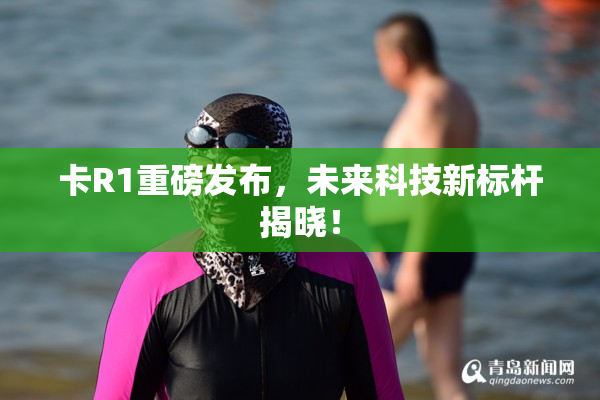 卡R1重磅发布，未来科技新标杆揭晓！