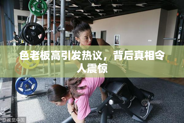 色老板高引发热议，背后真相令人震惊