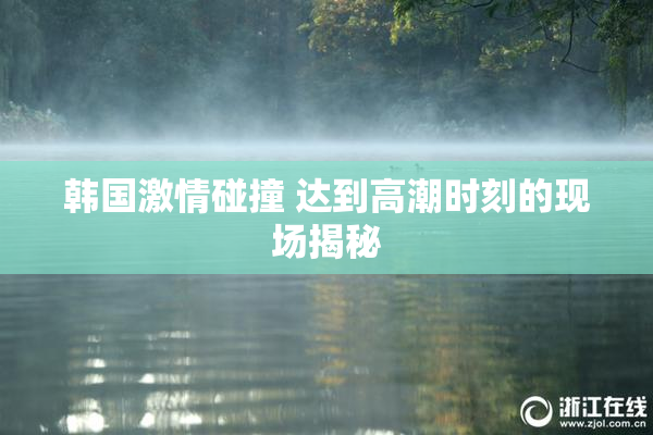 韩国激情碰撞 达到高潮时刻的现场揭秘