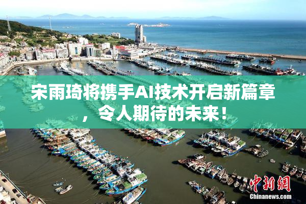 宋雨琦将携手AI技术开启新篇章，令人期待的未来！