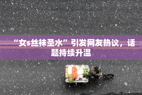 “女s丝袜圣水”引发网友热议，话题持续升温