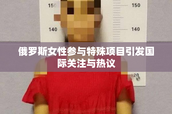 俄罗斯女性参与特殊项目引发国际关注与热议