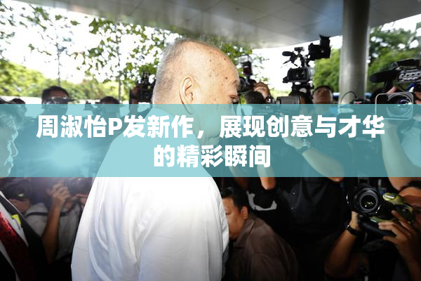 周淑怡P发新作，展现创意与才华的精彩瞬间